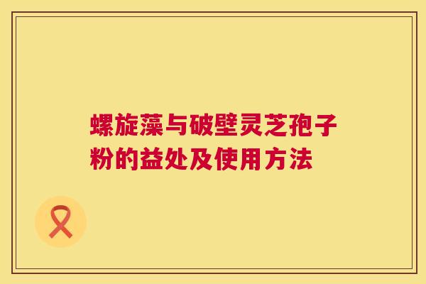 螺旋藻与破壁灵芝孢子粉的益处及使用方法 螺旋藻与破壁灵芝孢子粉的益处及使用方法