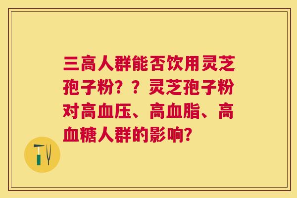 人群能否饮用灵芝孢子粉？？灵芝孢子粉对高、高、高人群的影响？