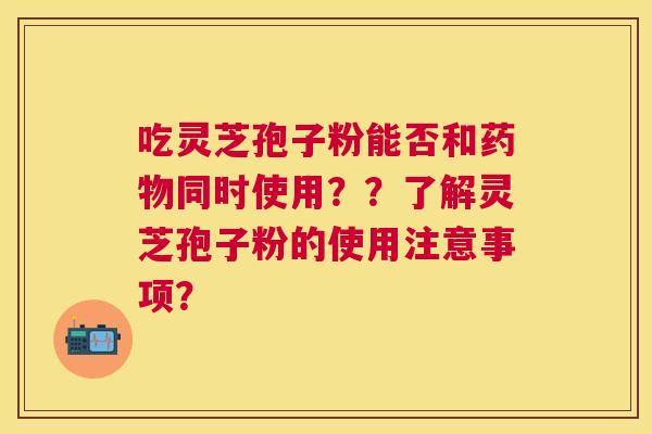 吃灵芝孢子粉能否和同时使用？？了解灵芝孢子粉的使用注意事项？