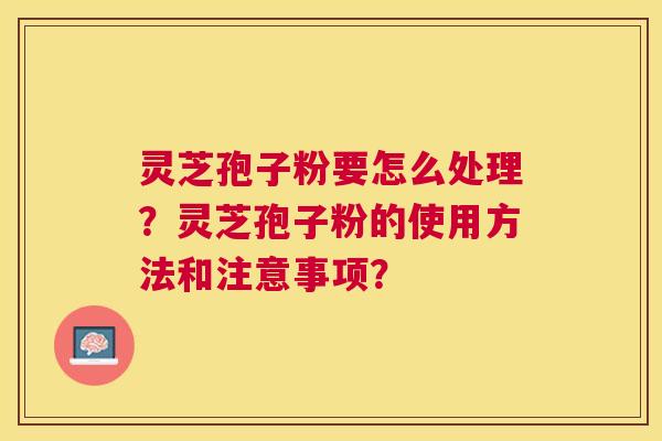 灵芝孢子粉要怎么处理？灵芝孢子粉的使用方法和注意事项？