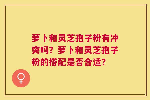萝卜和灵芝孢子粉有冲突吗？萝卜和灵芝孢子粉的搭配是否合适？