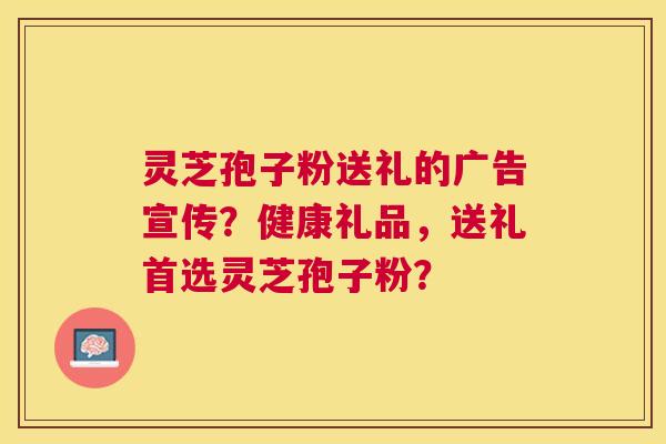 灵芝孢子粉送礼的广告宣传?健康礼品,送礼首选灵芝孢子粉? 灵芝孢子粉送礼的广告宣传?健康礼品,送礼首选灵芝孢子粉?