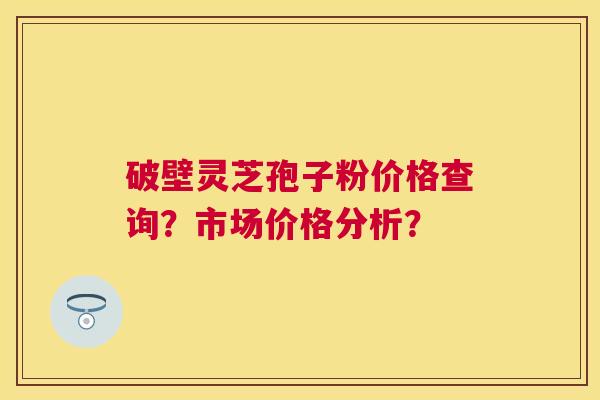 破壁灵芝孢子粉价格查询?市场价格分析? 破壁灵芝孢子粉价格查询?市场价格分析?