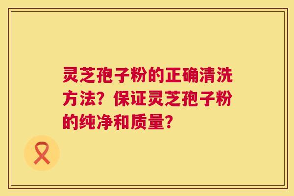 灵芝孢子粉的正确清洗方法?保证灵芝孢子粉的纯净和质量? 灵芝孢子粉的正确清洗方法?保证灵芝孢子粉的纯净和质量?