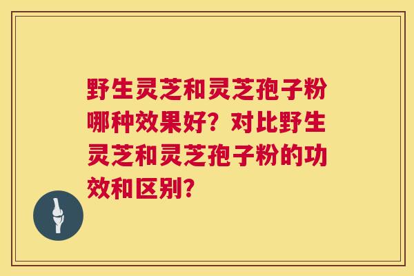 野生灵芝和灵芝孢子粉哪种效果好?对比野生灵芝和灵芝孢子粉的功效和区别? 野生灵芝和灵芝孢子粉哪种效果好?对比野生灵芝和灵芝孢子粉的功效和区别?
