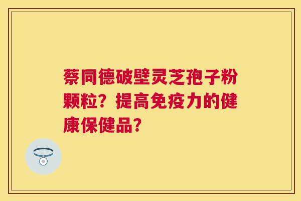 蔡同德破壁灵芝孢子粉颗粒?提高免疫力的健康保健品? 蔡同德破壁灵芝孢子粉颗粒?提高免疫力的健康保健品?
