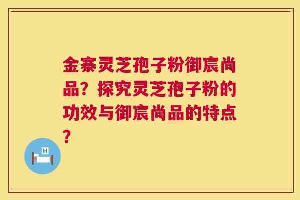 金寨灵芝孢子粉御宸尚品？探究灵芝孢子粉的功效与御宸尚品的特点？