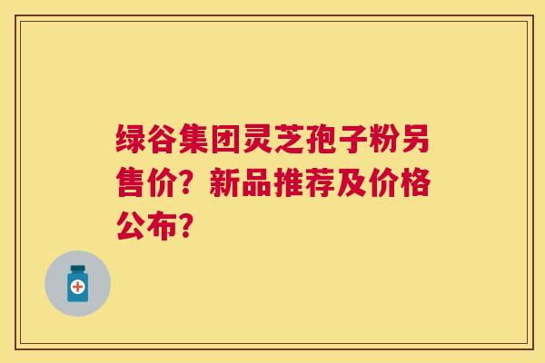 绿谷集团灵芝孢子粉另售价？新品推荐及价格公布？