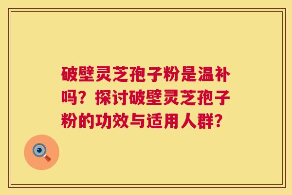 破壁灵芝孢子粉是温补吗？探讨破壁灵芝孢子粉的功效与适用人群？