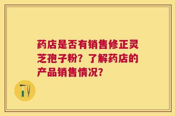 药店是否有销售修正灵芝孢子粉?了解药店的产品销售情况? 药店是否有销售修正灵芝孢子粉?了解药店的产品销售情况?
