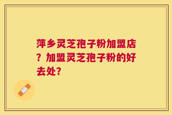 萍乡灵芝孢子粉加盟店？加盟灵芝孢子粉的好去处？