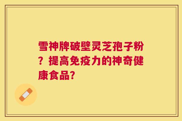 雪神牌破壁灵芝孢子粉？提高免疫力的神奇健康食品？