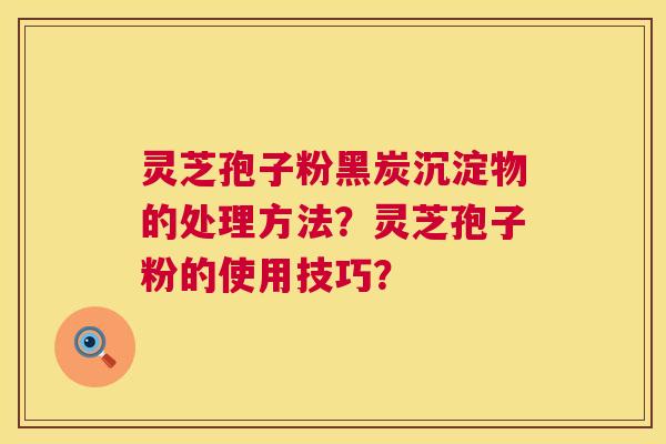灵芝孢子粉黑炭沉淀物的处理方法?灵芝孢子粉的使用技巧? 灵芝孢子粉黑炭沉淀物的处理方法?灵芝孢子粉的使用技巧?