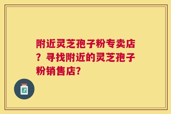 附近灵芝孢子粉专卖店？寻找附近的灵芝孢子粉销售店？