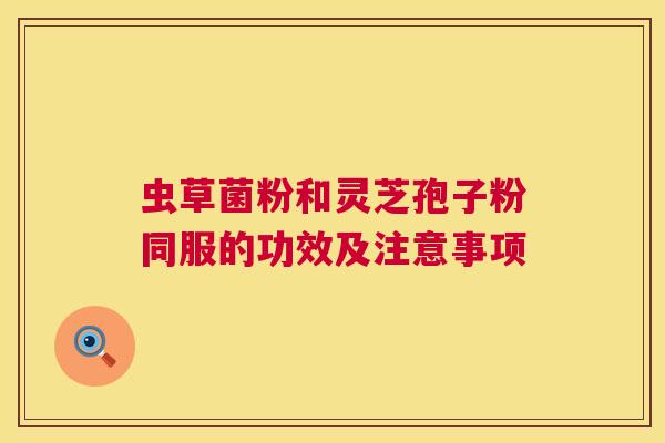 虫草菌粉和灵芝孢子粉同服的功效及注意事项 虫草菌粉和灵芝孢子粉同服的功效及注意事项
