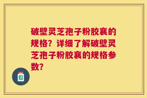 破壁灵芝孢子粉胶襄的规格？详细了解破壁灵芝孢子粉胶襄的规格参数？