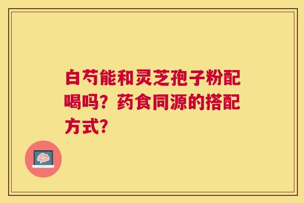 白芍能和灵芝孢子粉配喝吗？药食同源的搭配方式？