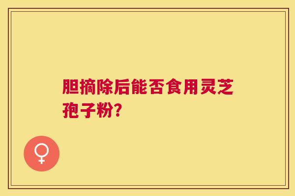 胆摘除后能否食用灵芝孢子粉? 胆摘除后能否食用灵芝孢子粉?