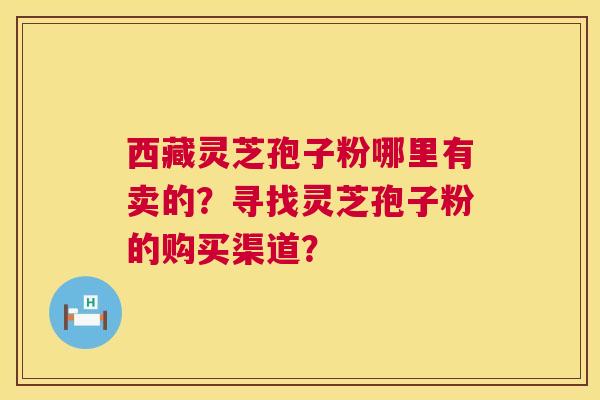 西藏灵芝孢子粉哪里有卖的?寻找灵芝孢子粉的购买渠道? 西藏灵芝孢子粉哪里有卖的?寻找灵芝孢子粉的购买渠道?