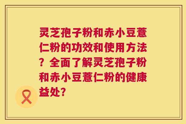 灵芝孢子粉和赤小豆薏仁粉的功效和使用方法？全面了解灵芝孢子粉和赤小豆薏仁粉的健康益处？