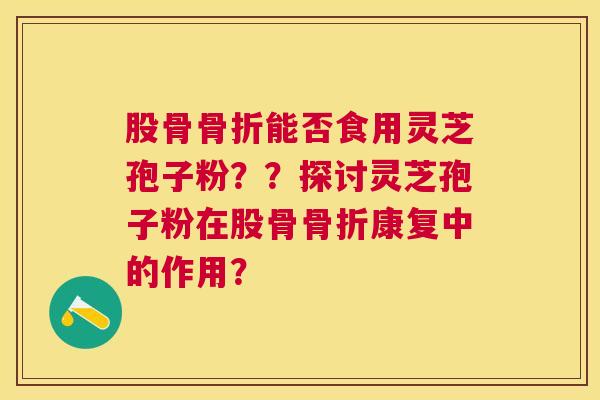 股骨骨折能否食用灵芝孢子粉??探讨灵芝孢子粉在股骨骨折康复中的作用? 股骨骨折能否食用灵芝孢子粉??探讨灵芝孢子粉在股骨骨折康复中的作用?
