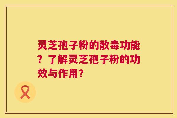 灵芝孢子粉的散毒功能？了解灵芝孢子粉的功效与作用？