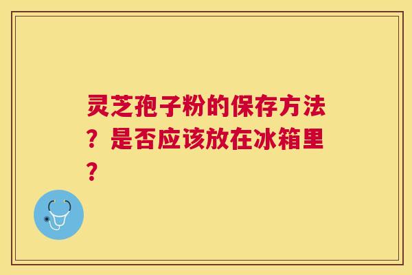 灵芝孢子粉的保存方法?是否应该放在冰箱里? 灵芝孢子粉的保存方法?是否应该放在冰箱里?