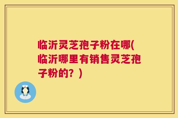 临沂灵芝孢子粉在哪(临沂哪里有销售灵芝孢子粉的?) 临沂灵芝孢子粉在哪(临沂哪里有销售灵芝孢子粉的?)