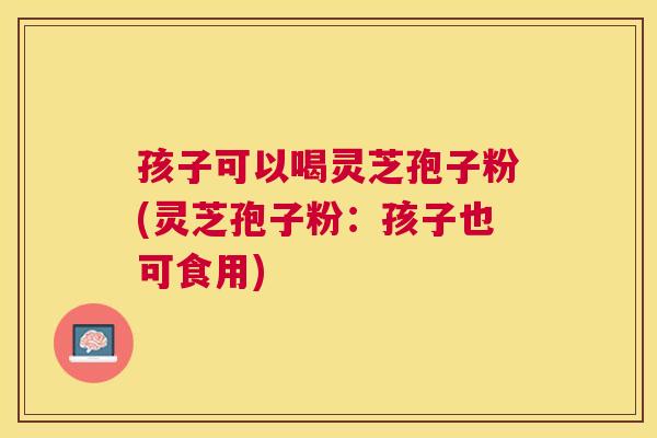 孩子可以喝灵芝孢子粉(灵芝孢子粉：孩子也可食用)