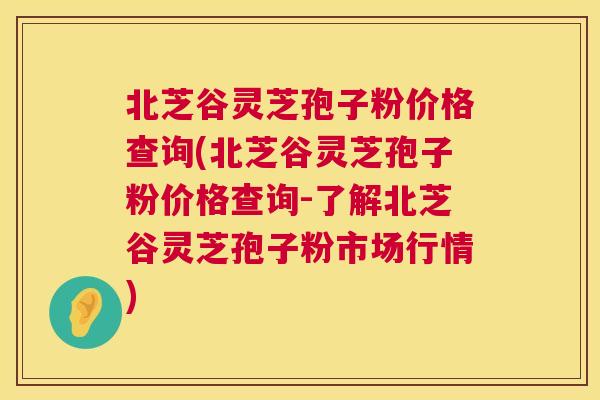 北芝谷灵芝孢子粉价格查询(北芝谷灵芝孢子粉价格查询-了解北芝谷灵芝孢子粉市场行情)