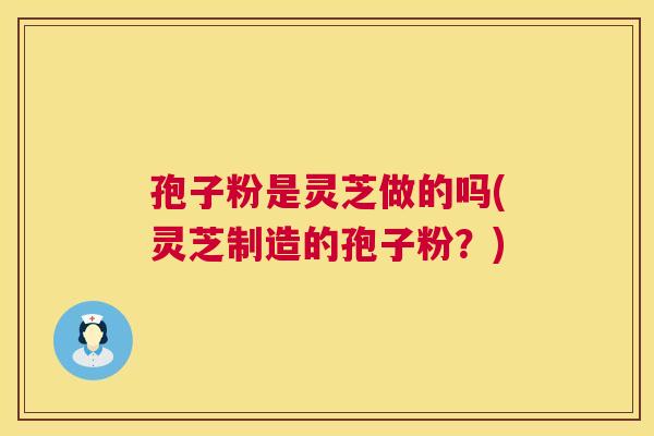 孢子粉是灵芝做的吗(灵芝制造的孢子粉？)