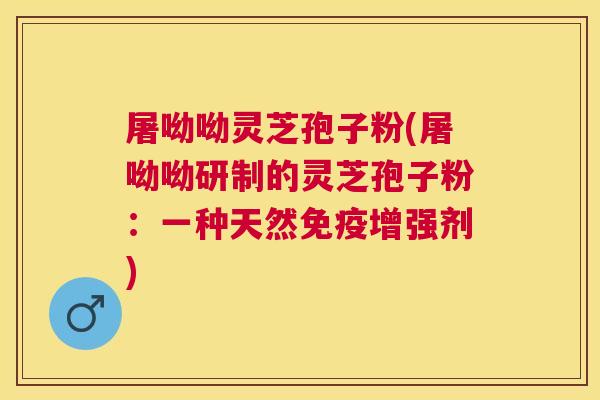 屠呦呦灵芝孢子粉(屠呦呦研制的灵芝孢子粉:一种天然免疫增强剂) 屠呦呦灵芝孢子粉(屠呦呦研制的灵芝孢子粉:一种天然免疫增强剂)