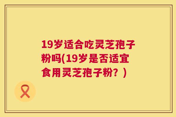 19岁适合吃灵芝孢子粉吗(19岁是否适宜食用灵芝孢子粉？)