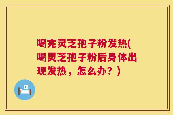 喝完灵芝孢子粉发热(喝灵芝孢子粉后身体出现发热，怎么办？)