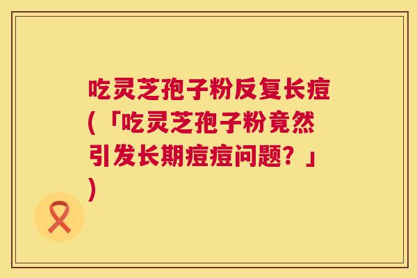 吃灵芝孢子粉反复长痘(「吃灵芝孢子粉竟然引发长期痘痘问题?」) 吃灵芝孢子粉反复长痘(「吃灵芝孢子粉竟然引发长期痘痘问题?」)