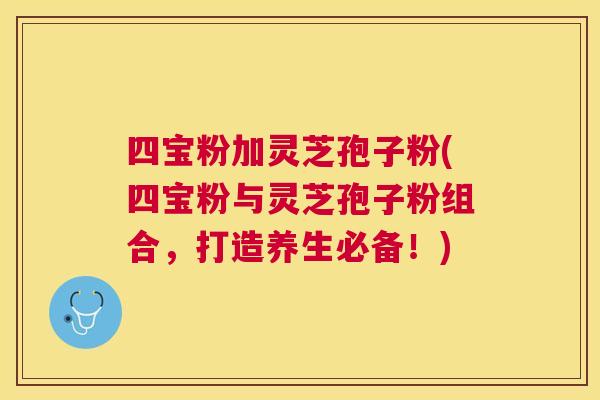 四宝粉加灵芝孢子粉(四宝粉与灵芝孢子粉组合,打造养生必备!) 四宝粉加灵芝孢子粉(四宝粉与灵芝孢子粉组合,打造养生必备!)