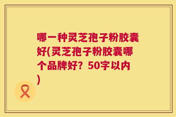 哪一种灵芝孢子粉胶囊好(灵芝孢子粉胶囊哪个品牌好?50字以内) 哪一种灵芝孢子粉胶囊好(灵芝孢子粉胶囊哪个品牌好?50字以内)