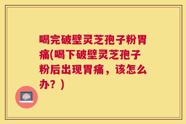 喝完破壁灵芝孢子粉胃痛(喝下破壁灵芝孢子粉后出现胃痛，该怎么办？)