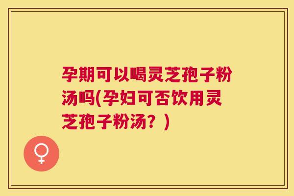 孕期可以喝灵芝孢子粉汤吗(孕妇可否饮用灵芝孢子粉汤？)
