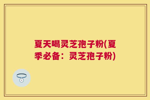夏天喝灵芝孢子粉(夏季必备：灵芝孢子粉)
