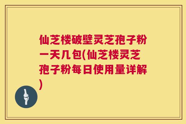 仙芝楼破壁灵芝孢子粉一天几包(仙芝楼灵芝孢子粉每日使用量详解) 仙芝楼破壁灵芝孢子粉一天几包(仙芝楼灵芝孢子粉每日使用量详解)