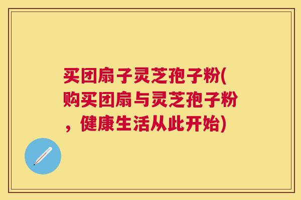买团扇子灵芝孢子粉(购买团扇与灵芝孢子粉,健康生活从此开始) 买团扇子灵芝孢子粉(购买团扇与灵芝孢子粉,健康生活从此开始)