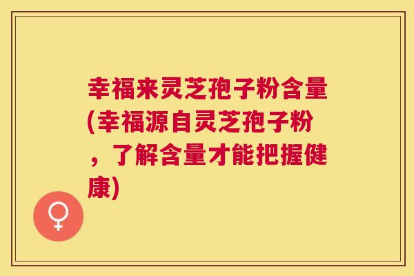 幸福来灵芝孢子粉含量(幸福源自灵芝孢子粉,了解含量才能把握健康) 幸福来灵芝孢子粉含量(幸福源自灵芝孢子粉,了解含量才能把握健康)