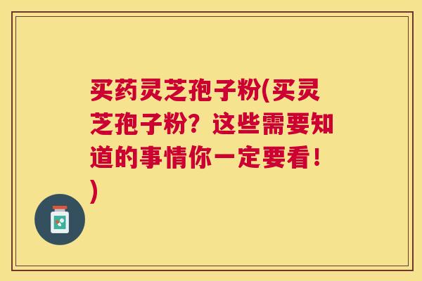 买药灵芝孢子粉(买灵芝孢子粉？这些需要知道的事情你一定要看！)