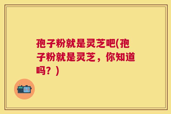 孢子粉就是灵芝吧(孢子粉就是灵芝,你知道吗?) 孢子粉就是灵芝吧(孢子粉就是灵芝,你知道吗?)