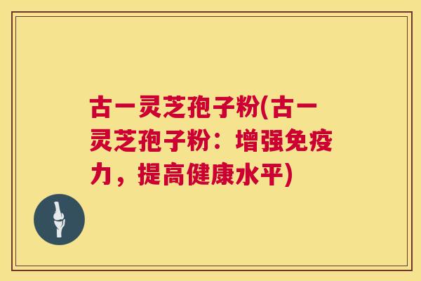 古一灵芝孢子粉(古一灵芝孢子粉:增强免疫力,提高健康水平) 古一灵芝孢子粉(古一灵芝孢子粉:增强免疫力,提高健康水平)