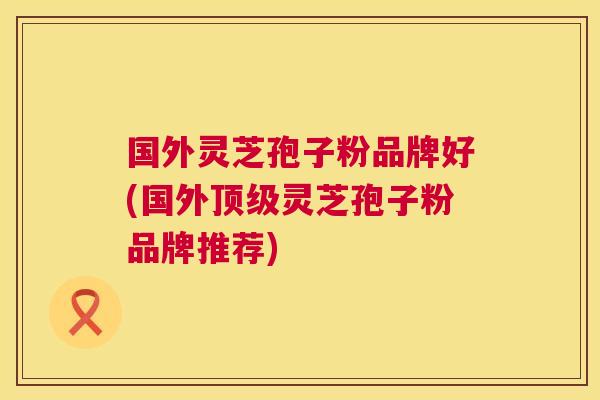 国外灵芝孢子粉品牌好(国外灵芝孢子粉品牌推荐) 国外灵芝孢子粉品牌好(国外灵芝孢子粉品牌推荐)