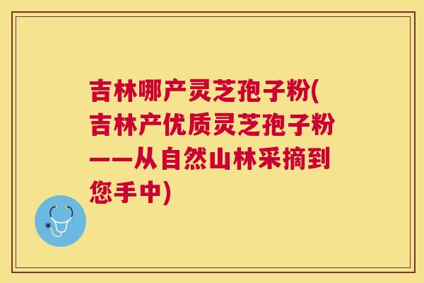 吉林哪产灵芝孢子粉(吉林产优质灵芝孢子粉——从自然山林采摘到您手中) 吉林哪产灵芝孢子粉(吉林产优质灵芝孢子粉——从自然山林采摘到您手中)