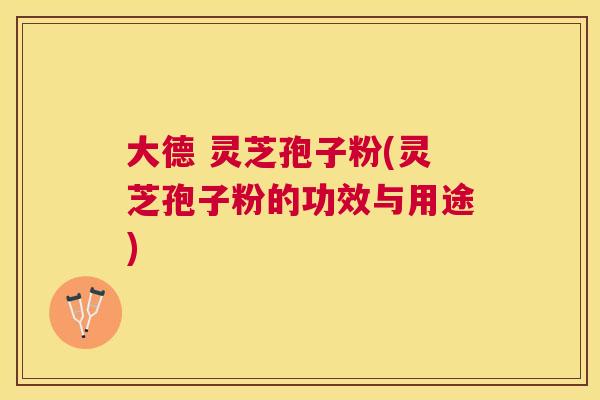 大德 灵芝孢子粉(灵芝孢子粉的功效与用途)