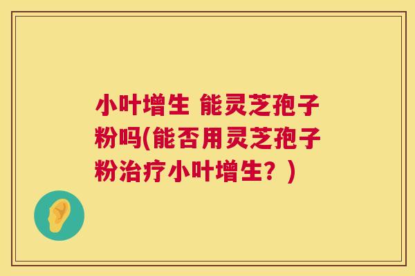 小叶增生 能灵芝孢子粉吗(能否用灵芝孢子粉小叶增生?) 小叶增生 能灵芝孢子粉吗(能否用灵芝孢子粉小叶增生?)
